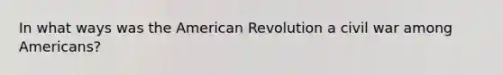 In what ways was the American Revolution a civil war among Americans?