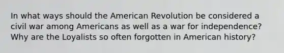 In what ways should the American Revolution be considered a civil war among Americans as well as a war for independence? Why are the Loyalists so often forgotten in American history?