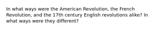 In what ways were the American Revolution, the French Revolution, and the 17th century English revolutions alike? In what ways were they different?