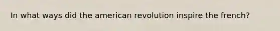 In what ways did the american revolution inspire the french?