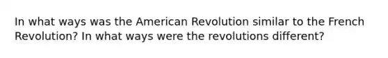 In what ways was the American Revolution similar to the French Revolution? In what ways were the revolutions different?