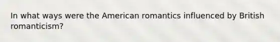 In what ways were the American romantics influenced by British romanticism?