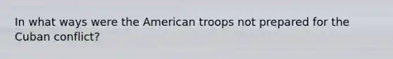 In what ways were the American troops not prepared for the Cuban conflict?