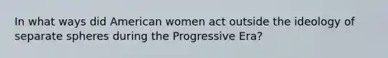 In what ways did American women act outside the ideology of separate spheres during the Progressive Era?