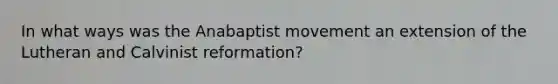 In what ways was the Anabaptist movement an extension of the Lutheran and Calvinist reformation?