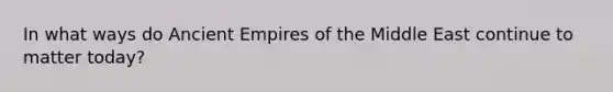 In what ways do Ancient Empires of the Middle East continue to matter today?