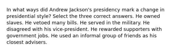 In what ways did Andrew Jackson's presidency mark a change in presidential style? Select the three correct answers. He owned slaves. He vetoed many bills. He served in the military. He disagreed with his vice-president. He rewarded supporters with government jobs. He used an informal group of friends as his closest advisers.