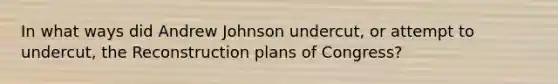 In what ways did Andrew Johnson undercut, or attempt to undercut, the Reconstruction plans of Congress?