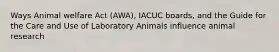 Ways Animal welfare Act (AWA), IACUC boards, and the Guide for the Care and Use of Laboratory Animals influence animal research