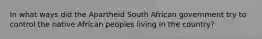 In what ways did the Apartheid South African government try to control the native African peoples living in the country?