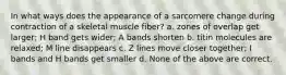 In what ways does the appearance of a sarcomere change during contraction of a skeletal muscle fiber? a. zones of overlap get larger; H band gets wider; A bands shorten b. titin molecules are relaxed; M line disappears c. Z lines move closer together; I bands and H bands get smaller d. None of the above are correct.