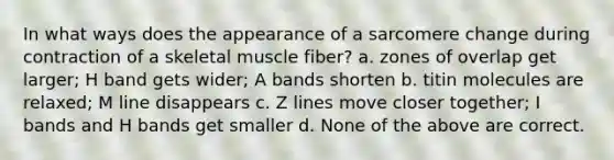 In what ways does the appearance of a sarcomere change during contraction of a skeletal muscle fiber? a. zones of overlap get larger; H band gets wider; A bands shorten b. titin molecules are relaxed; M line disappears c. Z lines move closer together; I bands and H bands get smaller d. None of the above are correct.