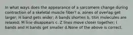 In what ways does the appearance of a sarcomere change during contraction of a skeletal muscle fiber? a. zones of overlap get larger; H band gets wider; A bands shorten b. titin molecules are relaxed; M line disappears c. Z lines move closer together; I bands and H bands get smaller d.None of the above is correct.