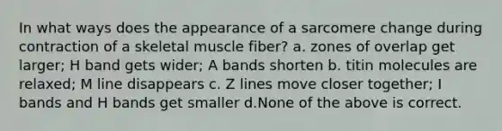 In what ways does the appearance of a sarcomere change during contraction of a skeletal muscle fiber? a. zones of overlap get larger; H band gets wider; A bands shorten b. titin molecules are relaxed; M line disappears c. Z lines move closer together; I bands and H bands get smaller d.None of the above is correct.