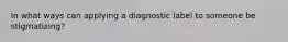 In what ways can applying a diagnostic label to someone be stigmatizing?