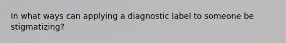 In what ways can applying a diagnostic label to someone be stigmatizing?