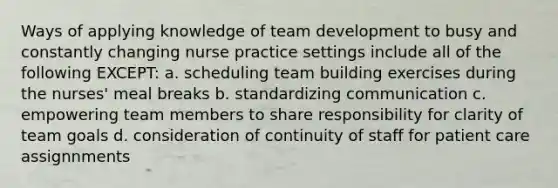 Ways of applying knowledge of team development to busy and constantly changing nurse practice settings include all of the following EXCEPT: a. scheduling team building exercises during the nurses' meal breaks b. standardizing communication c. empowering team members to share responsibility for clarity of team goals d. consideration of continuity of staff for patient care assignnments