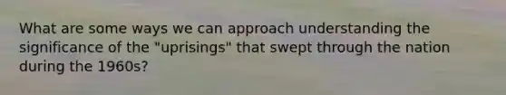 What are some ways we can approach understanding the significance of the "uprisings" that swept through the nation during the 1960s?