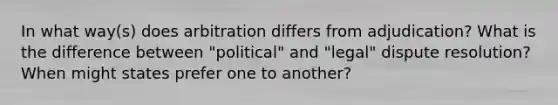 In what way(s) does arbitration differs from adjudication? What is the difference between "political" and "legal" dispute resolution? When might states prefer one to another?