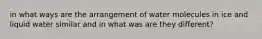 in what ways are the arrangement of water molecules in ice and liquid water similar and in what was are they different?