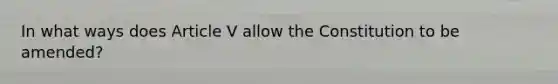 In what ways does Article V allow the Constitution to be amended?