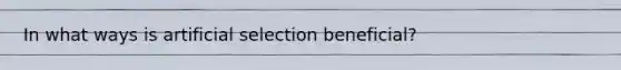 In what ways is artificial selection beneficial?