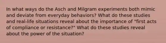 In what ways do the Asch and Milgram experiments both mimic and deviate from everyday behaviors? What do these studies and real-life situations reveal about the importance of "first acts of compliance or resistance?" What do these studies reveal about the power of the situation?