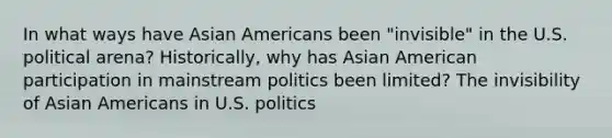 In what ways have Asian Americans been "invisible" in the U.S. political arena? Historically, why has Asian American participation in mainstream politics been limited? The invisibility of Asian Americans in U.S. politics