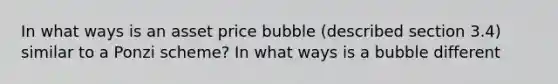 In what ways is an asset price bubble (described section 3.4) similar to a Ponzi scheme? In what ways is a bubble different