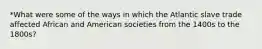 *What were some of the ways in which the Atlantic slave trade affected African and American societies from the 1400s to the 1800s?