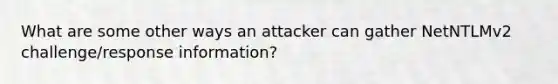 What are some other ways an attacker can gather NetNTLMv2 challenge/response information?