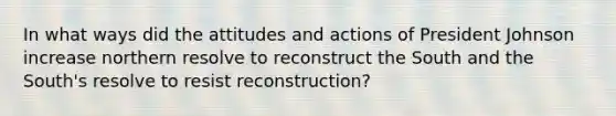 In what ways did the attitudes and actions of President Johnson increase northern resolve to reconstruct the South and the South's resolve to resist reconstruction?