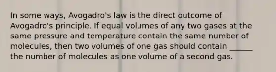 In some ways, <a href='https://www.questionai.com/knowledge/kKAZCdZu0i-avogadros-law' class='anchor-knowledge'>avogadro's law</a> is the direct outcome of Avogadro's principle. If equal volumes of any two gases at the same pressure and temperature contain the same number of molecules, then two volumes of one gas should contain ______ the number of molecules as one volume of a second gas.