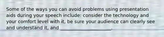 Some of the ways you can avoid problems using presentation aids during your speech include: consider the technology and your comfort level with it, be sure your audience can clearly see and understand it, and ______________________.