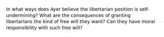 In what ways does Ayer believe the libertarian position is self-undermining? What are the consequences of granting libertarians the kind of free will they want? Can they have moral responsibility with such free will?