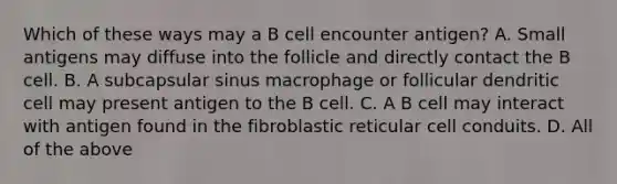 Which of these ways may a B cell encounter antigen? A. Small antigens may diffuse into the follicle and directly contact the B cell. B. A subcapsular sinus macrophage or follicular dendritic cell may present antigen to the B cell. C. A B cell may interact with antigen found in the fibroblastic reticular cell conduits. D. All of the above