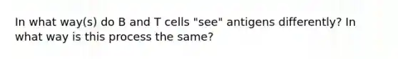 In what way(s) do B and T cells "see" antigens differently? In what way is this process the same?