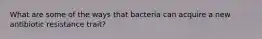 What are some of the ways that bacteria can acquire a new antibiotic resistance trait?