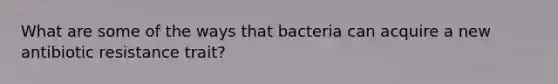 What are some of the ways that bacteria can acquire a new antibiotic resistance trait?