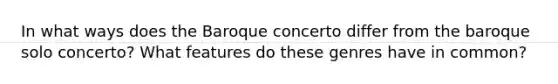 In what ways does the Baroque concerto differ from the baroque solo concerto? What features do these genres have in common?