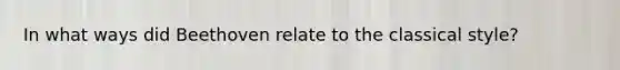 In what ways did Beethoven relate to the classical style?