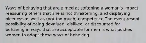 Ways of behaving that are aimed at softening a woman's impact, reassuring others that she is not threatening, and displaying niceness as well as (not too much) competence The ever-present possibility of being devalued, disliked, or discounted for behaving in ways that are acceptable for men is what pushes women to adopt these ways of behaving