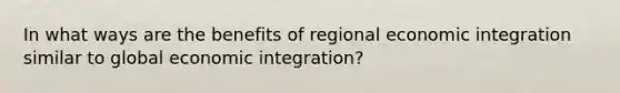 In what ways are the benefits of regional economic integration similar to global economic integration?