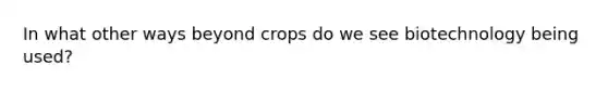 In what other ways beyond crops do we see biotechnology being used?