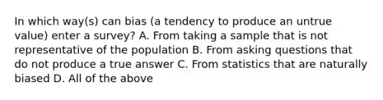 In which way(s) can bias (a tendency to produce an untrue value) enter a survey? A. From taking a sample that is not representative of the population B. From asking questions that do not produce a true answer C. From statistics that are naturally biased D. All of the above