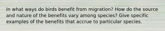 In what ways do birds benefit from migration? How do the source and nature of the benefits vary among species? Give specific examples of the benefits that accrue to particular species.