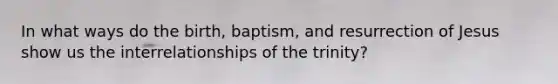 In what ways do the birth, baptism, and resurrection of Jesus show us the interrelationships of the trinity?