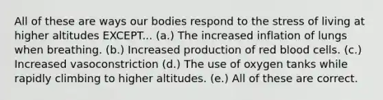 All of these are ways our bodies respond to the stress of living at higher altitudes EXCEPT... (a.) The increased inflation of lungs when breathing. (b.) Increased production of red blood cells. (c.) Increased vasoconstriction (d.) The use of oxygen tanks while rapidly climbing to higher altitudes. (e.) All of these are correct.