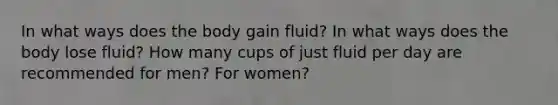 In what ways does the body gain fluid? In what ways does the body lose fluid? How many cups of just fluid per day are recommended for men? For women?