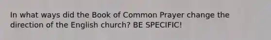 In what ways did the Book of Common Prayer change the direction of the English church? BE SPECIFIC!